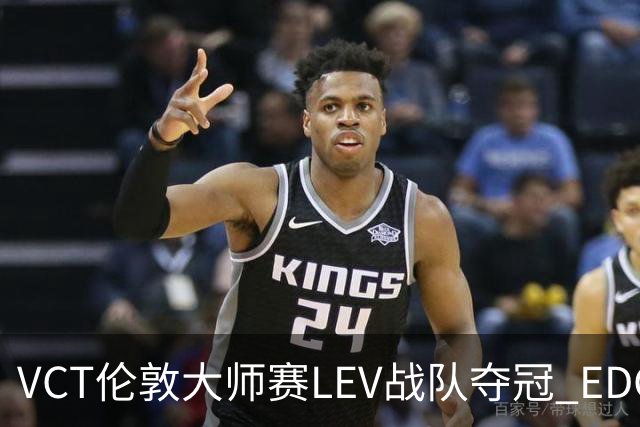 VCT伦敦大师赛LEV战队夺冠 EDG战队获季军